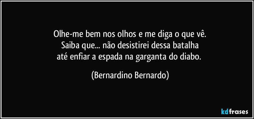 Olhe-me bem nos olhos e me diga o que vê.
Saiba que... não desistirei dessa batalha
até enfiar a espada na garganta do diabo. (Bernardino Bernardo)