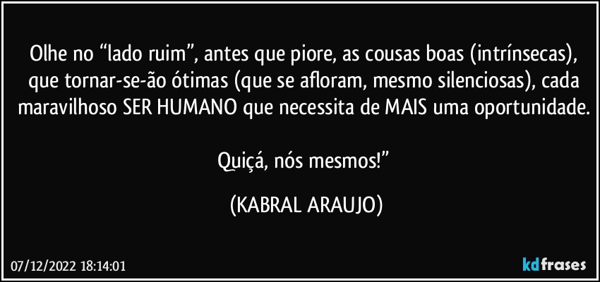 Olhe no “lado ruim”, antes que piore, as cousas boas (intrínsecas), que tornar-se-ão ótimas (que se afloram, mesmo silenciosas), cada maravilhoso SER HUMANO que necessita de MAIS uma oportunidade. 
Quiçá, nós mesmos!” (KABRAL ARAUJO)