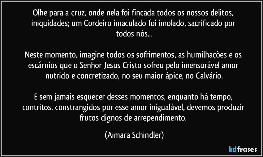 Olhe para a cruz, onde nela foi fincada todos os nossos delitos, iniquidades; um Cordeiro imaculado foi imolado, sacrificado por todos nós...

Neste momento, imagine todos os sofrimentos, as humilhações e os escárnios que o Senhor Jesus Cristo sofreu pelo imensurável amor nutrido e concretizado, no seu maior ápice, no Calvário.

E sem jamais esquecer desses momentos, enquanto há tempo, contritos, constrangidos por esse amor inigualável, devemos produzir frutos dignos de arrependimento. (Aimara Schindler)