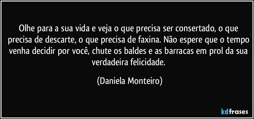 Olhe para a sua vida e veja o que precisa ser consertado, o que precisa de descarte, o que precisa de faxina. Não espere que o tempo venha decidir por você, chute os baldes e as barracas em prol da sua verdadeira felicidade. (Daniela Monteiro)