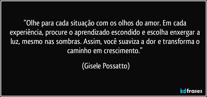 “Olhe para cada situação com os olhos do amor. Em cada experiência, procure o aprendizado escondido e escolha enxergar a luz, mesmo nas sombras. Assim, você suaviza a dor e transforma o caminho em crescimento.” (Gisele Possatto)