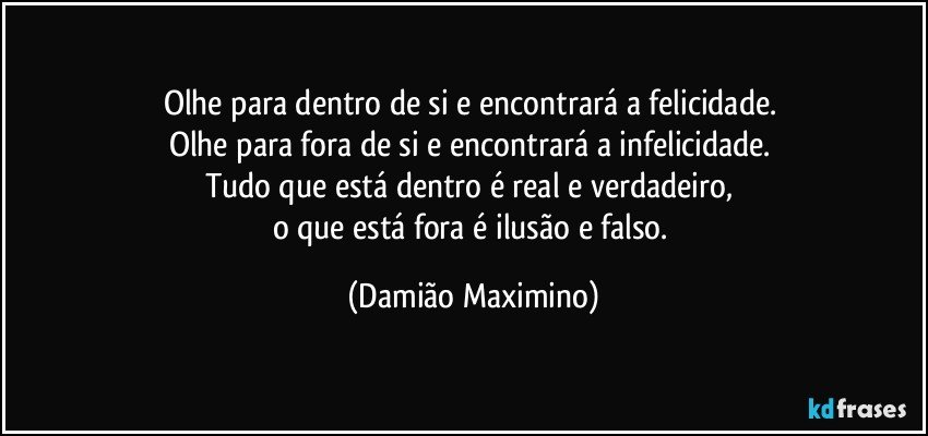 Olhe para dentro de si e encontrará a felicidade. 
Olhe para fora de si e encontrará a infelicidade. 
Tudo que está dentro é real e verdadeiro, 
o que está fora é ilusão e falso. (Damião Maximino)