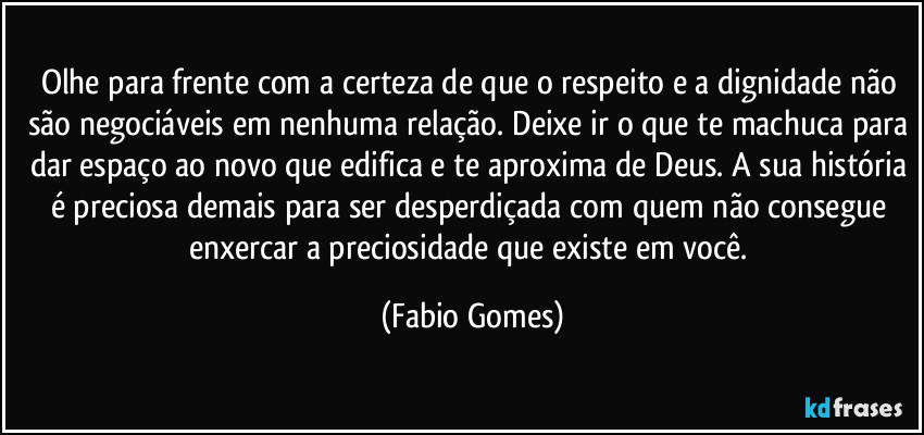Olhe para frente com a certeza de que o respeito e a dignidade não são negociáveis em nenhuma relação. Deixe ir o que te machuca para dar espaço ao novo que edifica e te aproxima de Deus. A sua história é preciosa demais para ser desperdiçada com quem não consegue enxercar a preciosidade que existe em você. (Fabio Gomes)