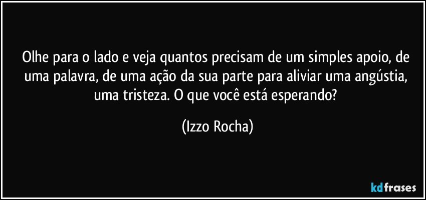 Olhe para o lado e veja quantos precisam de um simples apoio, de uma palavra, de uma ação da sua parte para aliviar uma angústia, uma tristeza. O que você está esperando? (Izzo Rocha)