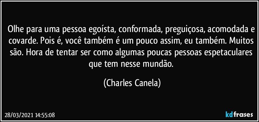 Olhe para uma pessoa egoísta, conformada, preguiçosa, acomodada e covarde. Pois é, você também é um pouco assim, eu também. Muitos são. Hora de tentar ser como algumas poucas pessoas espetaculares que tem nesse mundão. (Charles Canela)