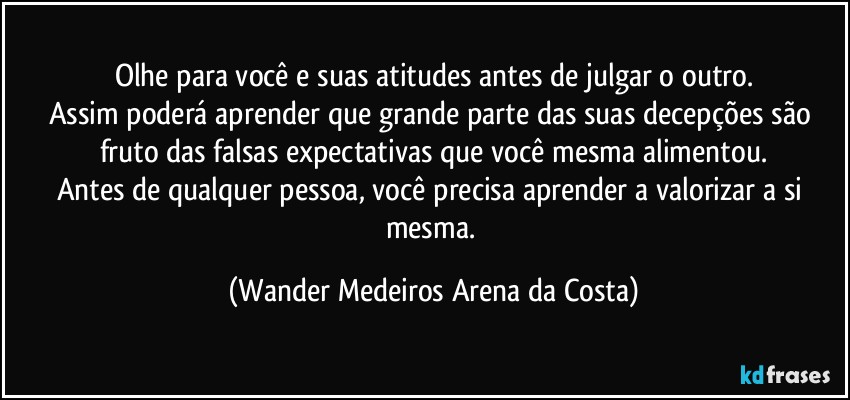 Olhe para você e suas atitudes antes de julgar o outro.
Assim poderá aprender que grande parte das suas decepções são fruto das falsas expectativas que você mesma alimentou.
Antes de qualquer pessoa, você precisa aprender a valorizar a si mesma. (Wander Medeiros Arena da Costa)