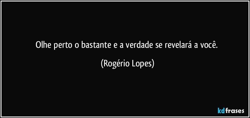 Olhe perto o bastante e a verdade se revelará a você. (Rogério Lopes)