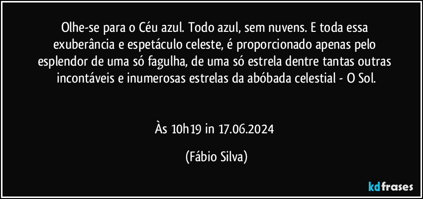 Olhe-se para o Céu azul. Todo azul, sem nuvens. E toda essa exuberância e espetáculo celeste, é proporcionado apenas pelo esplendor de uma só fagulha,  de uma só estrela dentre tantas outras incontáveis e inumerosas estrelas da abóbada celestial - O Sol.


Às 10h19 in 17.06.2024 (Fábio Silva)