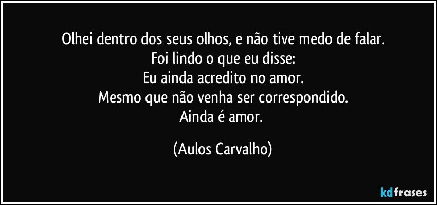 Olhei dentro dos seus olhos, e não tive medo de falar.
Foi lindo o que eu disse:
Eu ainda acredito no amor.
Mesmo que não venha ser correspondido.
Ainda é amor. (Aulos Carvalho)