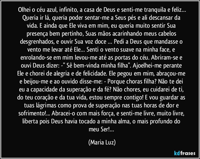 Olhei o céu azul, infinito, a casa de Deus e senti-me tranquila e feliz…
Queria ir lá, queria poder sentar-me a Seus pés e ali descansar da vida. E ainda que Ele viva em mim, eu queria muito sentir Sua presença bem pertinho, Suas mãos acarinhando meus cabelos desgrenhados, e ouvir Sua voz doce … Pedi a Deus que mandasse o vento me levar até Ele… Senti o vento suave na minha face, e enrolando-se em mim levou-me até as portas do céu. Abriram-se e ouvi Deus dizer: -" Sê bem-vinda minha filha". Ajoelhei-me perante Ele e chorei de alegria e de felicidade. Ele pegou em mim, abraçou-me e beijou-me e ao ouvido disse-me: - Porque choras filha? Não te dei eu a capacidade da superação e da fé? Não chores, eu cuidarei de ti, do teu coração e da tua vida, estou sempre contigo! E vou guardar as tuas lágrimas como prova de superação nas tuas horas de dor e sofrimento!... Abracei-o com mais força, e senti-me livre, muito livre, liberta pois Deus havia tocado a minha alma, o mais profundo do meu Ser!… (Maria Luz)