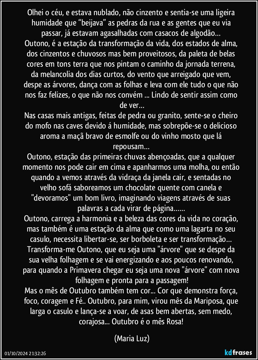 Olhei o céu, e estava nublado, não cinzento e sentia-se uma ligeira humidade que “beijava” as pedras da rua e as gentes que eu via passar, já estavam agasalhadas com casacos de algodão… 
Outono, é a estação da transformação da vida, dos estados de alma, dos cinzentos e chuvosos mas bem proveitosos, da paleta de belas cores em tons terra que nos pintam o caminho da jornada terrena, da melancolia dos dias curtos, do vento que arreigado que vem, despe as árvores, dança com as folhas e leva com ele tudo o que não nos faz felizes, o que não nos convém ... Lindo de sentir assim como de ver…
Nas casas mais antigas, feitas de pedra ou granito, sente-se o cheiro do mofo nas caves devido á humidade, mas sobrepõe-se o delicioso aroma a maçã bravo de esmolfe ou do vinho mosto que lá repousam… 
Outono, estação das primeiras chuvas abençoadas, que a qualquer momento nos pode cair em cima e apanharmos uma molha, ou então quando a vemos através da vidraça da janela cair, e sentadas no velho sofá saboreamos um chocolate quente com canela e "devoramos" um bom livro, imaginando viagens através de suas palavras a cada virar de página…… 
Outono, carrega a harmonia e a beleza das cores da vida no coração, mas também é uma estação da alma que como uma lagarta no seu casulo, necessita libertar-se, ser borboleta e ser transformação… Transforma-me Outono, que eu seja uma "árvore" que se despe da sua velha folhagem e se vai energizando e aos poucos renovando, para quando a Primavera chegar eu seja uma nova "árvore" com nova folhagem e pronta para a passagem!
Mas o mês de Outubro também tem cor... Cor que demonstra força, foco, coragem e Fé.. Outubro, para mim, virou mês da Mariposa, que larga o casulo e lança-se a voar, de asas bem abertas, sem medo, corajosa... Outubro é o mês Rosa! (Maria Luz)