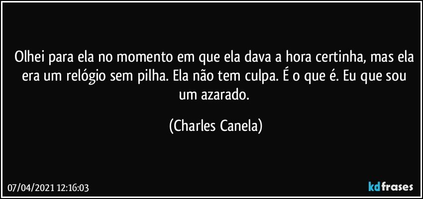 Olhei para ela no momento em que ela dava a hora certinha, mas ela era um relógio sem pilha. Ela não tem culpa. É o que é. Eu que sou um azarado. (Charles Canela)