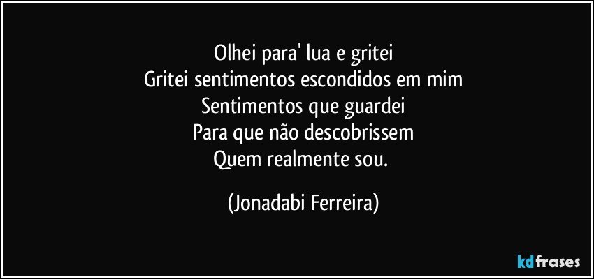Olhei para' lua e gritei
Gritei sentimentos escondidos em mim
Sentimentos que guardei
Para que não descobrissem
Quem realmente sou. (Jonadabi Ferreira)