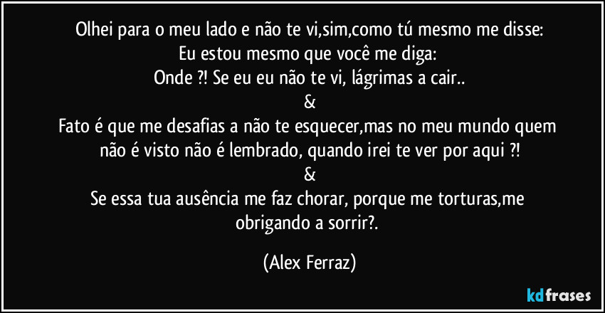 Olhei para o meu lado e não te vi,sim,como tú mesmo me disse:
Eu estou mesmo que você me diga: 
Onde ?! Se eu eu não te vi, lágrimas a cair..
&
Fato é que me desafias a não te esquecer,mas no meu mundo quem não é visto não é lembrado, quando irei te ver por aqui ?!
&
Se essa tua ausência me faz chorar, porque me torturas,me obrigando a sorrir?. (Alex Ferraz)
