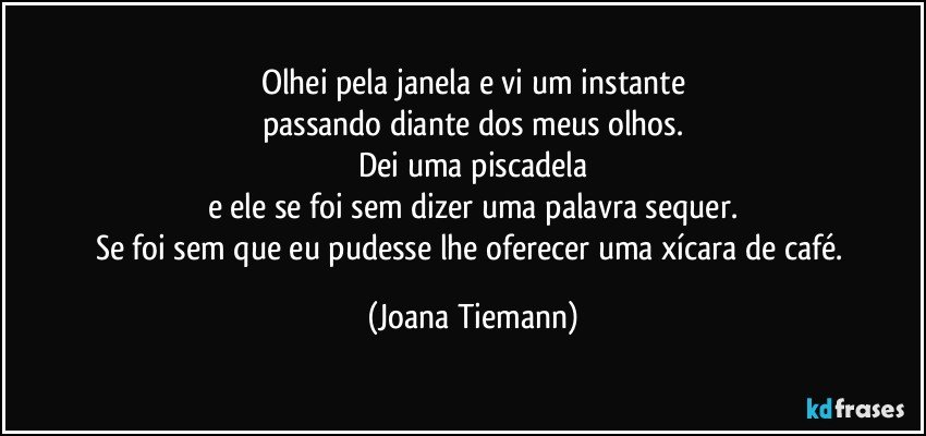 Olhei pela janela e vi um instante
passando diante dos meus olhos.
Dei uma piscadela
e ele se foi sem dizer uma palavra sequer.
Se foi sem que eu pudesse lhe oferecer uma xícara de café. (Joana Tiemann)