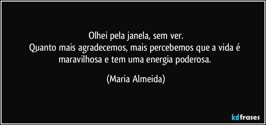Olhei pela janela, sem ver.
Quanto mais agradecemos, mais percebemos que a vida é maravilhosa e tem uma energia poderosa. (Maria Almeida)