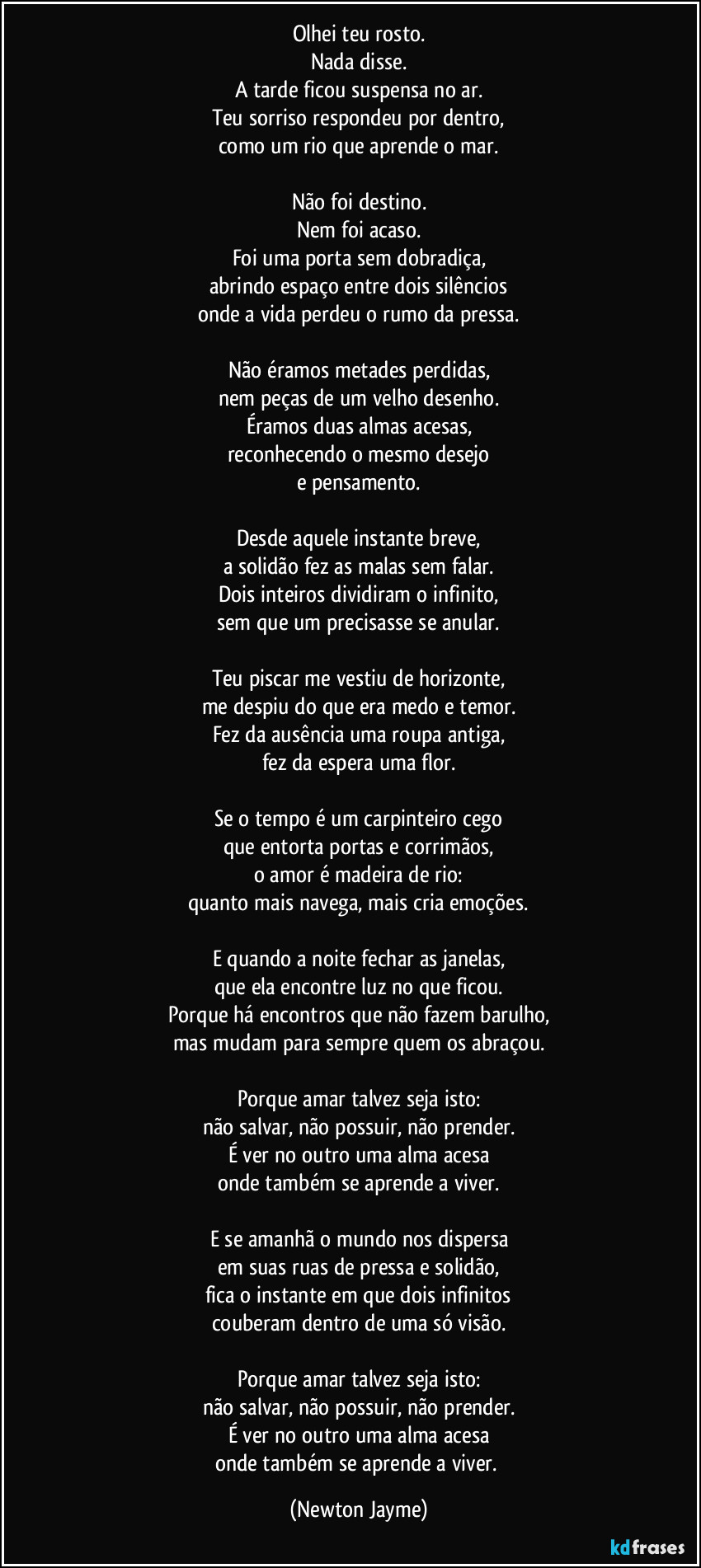 Olhei teu rosto.
Nada disse.
A tarde ficou suspensa no ar.
Teu sorriso respondeu por dentro,
como um rio que aprende o mar.

Não foi destino.
Nem foi acaso.
Foi uma porta sem dobradiça,
abrindo espaço entre dois silêncios
onde a vida perdeu o rumo da pressa.

Não éramos metades perdidas,
nem peças de um velho desenho.
Éramos duas almas acesas,
reconhecendo o mesmo desejo
e pensamento.

Desde aquele instante breve,
a solidão fez as malas sem falar.
Dois inteiros dividiram o infinito,
sem que um precisasse se anular.

Teu piscar me vestiu de horizonte,
me despiu do que era medo e temor.
Fez da ausência uma roupa antiga,
fez da espera uma flor.

Se o tempo é um carpinteiro cego
que entorta portas e corrimãos,
o amor é madeira de rio:
quanto mais navega, mais cria emoções.

E quando a noite fechar as janelas,
que ela encontre luz no que ficou.
Porque há encontros que não fazem barulho,
mas mudam para sempre quem os abraçou.

Porque amar talvez seja isto:
não salvar, não possuir, não prender.
É ver no outro uma alma acesa
onde também se aprende a viver.

E se amanhã o mundo nos dispersa
em suas ruas de pressa e solidão,
fica o instante em que dois infinitos
couberam dentro de uma só visão.

Porque amar talvez seja isto:
não salvar, não possuir, não prender.
É ver no outro uma alma acesa
onde também se aprende a viver. (Newton Jayme)