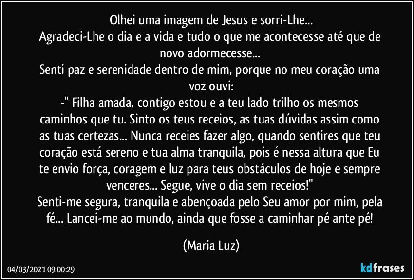 Olhei uma imagem de Jesus e sorri-Lhe...
Agradeci-Lhe o dia e a vida e tudo o que me acontecesse até que de novo adormecesse... 
Senti paz e serenidade dentro de mim, porque no meu coração uma voz ouvi:
-" Filha amada, contigo estou e a teu lado trilho os mesmos caminhos que tu. Sinto os teus receios, as tuas dúvidas assim como as tuas certezas... Nunca receies fazer algo, quando sentires que teu coração está sereno e tua alma tranquila, pois é nessa altura que Eu te envio força, coragem e luz para teus obstáculos de hoje  e sempre venceres... Segue, vive o dia sem receios!" 
Senti-me segura, tranquila e abençoada pelo Seu amor por mim, pela fé... Lancei-me ao mundo, ainda que fosse a caminhar pé ante pé! (Maria Luz)