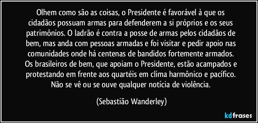 Olhem como são as coisas, o Presidente é favorável à que os cidadãos possuam armas para defenderem a si próprios e os seus patrimônios. O ladrão é contra a posse de armas pelos cidadãos de bem, mas anda com pessoas armadas e foi visitar e pedir apoio nas comunidades onde há centenas de bandidos fortemente armados. 
Os brasileiros de bem, que apoiam o Presidente, estão acampados e protestando em frente aos quartéis em clima harmônico e pacífico. Não se vê ou se ouve qualquer notícia de violência. (Sebastião Wanderley)