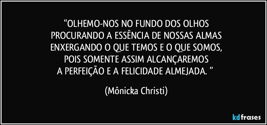 “OLHEMO-NOS NO FUNDO DOS OLHOS
PROCURANDO A ESSÊNCIA DE NOSSAS ALMAS
ENXERGANDO O QUE TEMOS E O QUE SOMOS,
POIS SOMENTE ASSIM ALCANÇAREMOS
A PERFEIÇÃO E A FELICIDADE ALMEJADA. ” (Mônicka Christi)