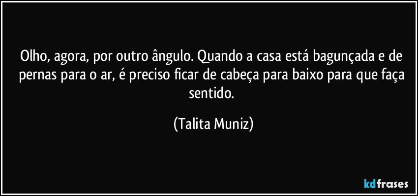 Olho, agora, por outro ângulo. Quando a casa está bagunçada e de pernas para o ar, é preciso ficar de cabeça para baixo para que faça sentido. (Talita Muniz)