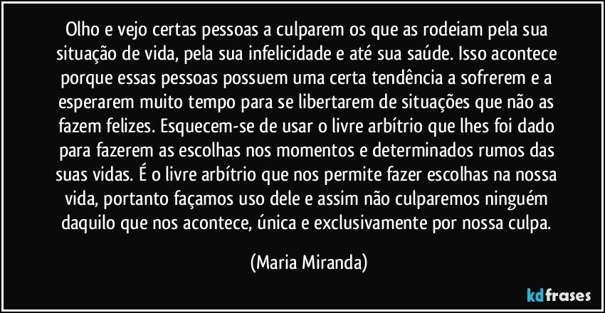 Olho e vejo certas pessoas a culparem os que as rodeiam pela sua situação de vida, pela sua infelicidade e até sua saúde. Isso acontece porque essas pessoas possuem uma certa tendência a sofrerem e a esperarem muito tempo para se libertarem de situações que  não as fazem felizes. Esquecem-se de usar o livre arbítrio que lhes foi dado para fazerem as escolhas nos momentos e determinados rumos das suas vidas. É o livre arbítrio que nos permite fazer escolhas na nossa vida, portanto façamos uso dele e assim não culparemos ninguém daquilo que nos acontece, única e exclusivamente por nossa culpa. (Maria Miranda)