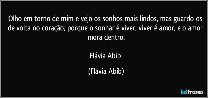 Olho em torno de mim e vejo os sonhos mais lindos, mas guardo-os de volta no coração, porque o sonhar é viver, viver é amor, e o amor mora dentro.

Flávia Abib (Flávia Abib)