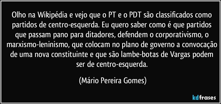 Olho na Wikipédia e vejo que o PT e o PDT são classificados como partidos de centro-esquerda. Eu quero saber como é que partidos que passam pano para ditadores, defendem o corporativismo, o marxismo-leninismo, que colocam no plano de governo a convocação de uma nova constituinte e que são lambe-botas de Vargas podem ser de centro-esquerda. (Mário Pereira Gomes)