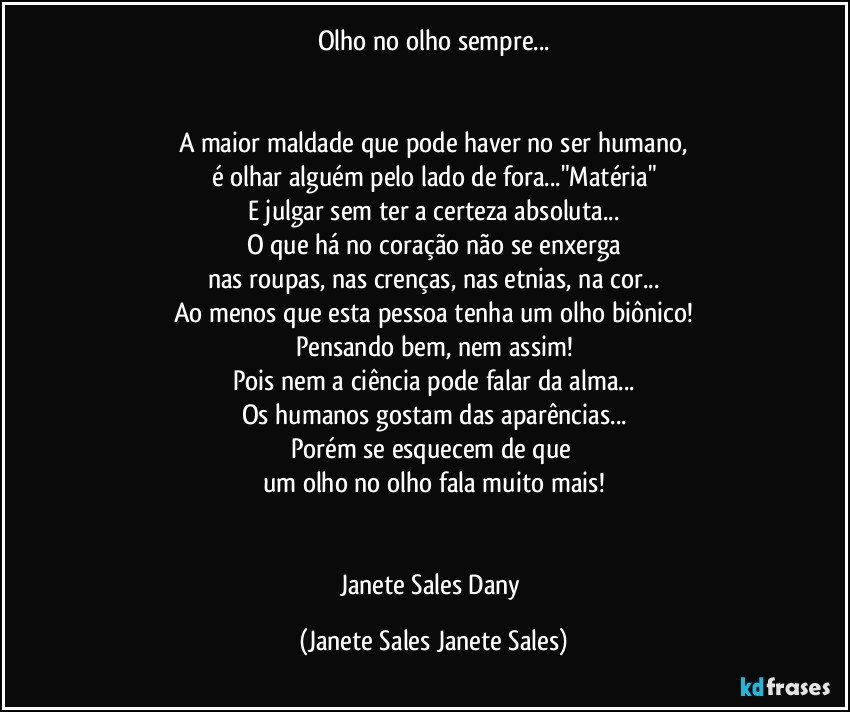 Olho no olho sempre...


A maior maldade que pode haver no ser humano,
é olhar alguém pelo lado de fora..."Matéria"
E julgar sem ter a certeza absoluta...
O que há no coração não se enxerga
nas roupas, nas crenças, nas etnias, na cor...
Ao menos que esta pessoa tenha um olho biônico!
Pensando bem, nem assim!
Pois nem a ciência pode falar da alma...
Os humanos gostam das aparências...
Porém se esquecem de que 
um olho no olho fala muito mais!


Janete Sales Dany (Janete Sales Janete Sales)