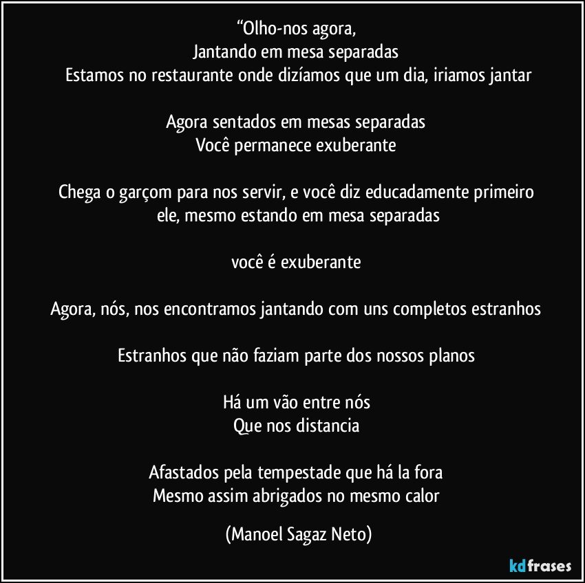 “Olho-nos agora, 
Jantando em mesa separadas 
Estamos no restaurante onde dizíamos que um dia, iriamos jantar

Agora sentados em mesas separadas 
Você permanece exuberante 

Chega o garçom para nos servir, e você diz educadamente primeiro ele, mesmo estando em mesa separadas

você é exuberante 

Agora, nós, nos encontramos jantando com uns completos estranhos 
Estranhos que não faziam parte dos nossos planos 

Há um vão entre nós 
Que nos distancia 

Afastados pela tempestade que há la fora 
Mesmo assim abrigados no mesmo calor (Manoel Sagaz Neto)