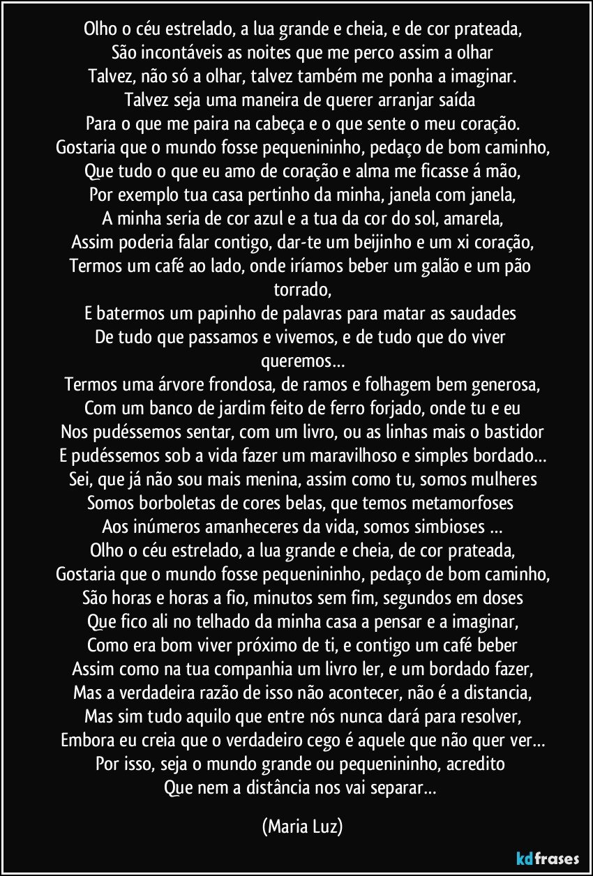 Olho o céu estrelado, a lua grande e cheia, e de cor prateada,
São incontáveis as noites que me perco assim a olhar
Talvez, não só a olhar, talvez também me ponha a imaginar.
Talvez seja uma maneira de querer arranjar saída 
Para o que me paira na cabeça e o que sente o meu coração.
Gostaria que o mundo fosse pequenininho, pedaço de bom caminho,
Que tudo o que eu amo de coração e alma me ficasse á mão,
Por exemplo tua casa pertinho da minha, janela com janela,
A minha seria de cor azul e a tua da cor do sol, amarela,
Assim poderia falar contigo, dar-te um beijinho e um xi coração,
Termos um café ao lado, onde iríamos beber um galão e um pão torrado,
E batermos um papinho de palavras para matar as saudades 
De tudo que passamos e vivemos, e de tudo que do viver queremos…
Termos uma árvore frondosa, de ramos e folhagem bem generosa,
Com um banco de jardim feito de ferro forjado, onde tu e eu
Nos pudéssemos sentar, com um livro, ou as linhas mais o bastidor
E pudéssemos sob a vida fazer um maravilhoso e simples bordado…
Sei, que já não sou mais menina, assim como tu, somos mulheres
Somos borboletas de cores belas, que temos metamorfoses 
Aos inúmeros amanheceres da vida, somos simbioses …
Olho o céu estrelado, a lua grande e cheia, de cor prateada,
Gostaria que o mundo fosse pequenininho, pedaço de bom caminho,
São horas e horas a fio, minutos sem fim, segundos em doses
Que fico ali no telhado da minha casa a pensar e a imaginar,
Como era bom viver próximo de ti, e contigo um café beber
Assim como na tua companhia um livro ler, e um bordado fazer,
Mas a verdadeira razão de isso não acontecer, não é a distancia,
Mas sim tudo aquilo que entre nós nunca dará para resolver,
Embora eu creia que o verdadeiro cego é aquele que não quer ver…
Por isso, seja o mundo grande ou pequenininho, acredito 
Que nem a distância nos vai separar… (Maria Luz)