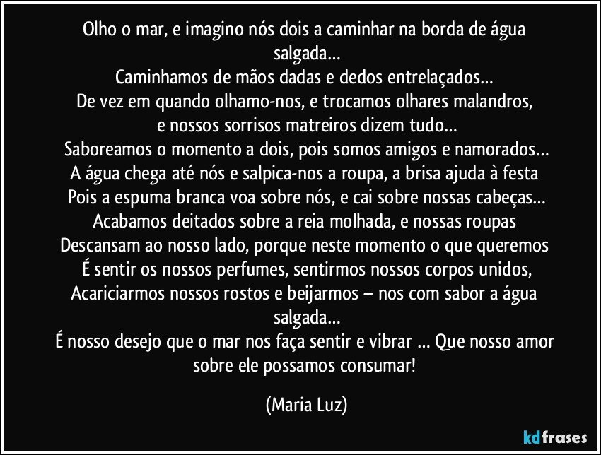 Olho o mar, e imagino nós dois a caminhar na borda de água salgada…
Caminhamos de mãos dadas e dedos entrelaçados… 
De vez em quando olhamo-nos, e trocamos olhares malandros, 
e nossos sorrisos matreiros dizem tudo…
Saboreamos o momento a dois, pois somos amigos e namorados…
A água chega até nós e salpica-nos a roupa, a brisa ajuda à festa 
Pois a espuma branca voa sobre nós, e cai sobre nossas cabeças…
Acabamos deitados sobre a reia molhada, e nossas roupas 
Descansam ao nosso lado, porque neste momento o que queremos 
É sentir os nossos perfumes, sentirmos nossos corpos unidos,
Acariciarmos nossos rostos e beijarmos – nos com sabor a água salgada…
É  nosso desejo que o mar nos faça sentir e vibrar … Que nosso amor sobre ele possamos consumar! (Maria Luz)