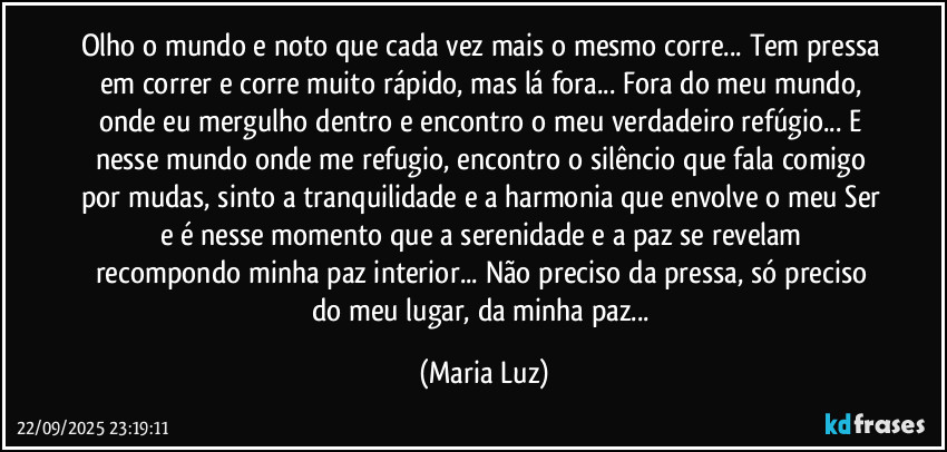 Olho o mundo e noto que cada vez mais o mesmo corre... Tem pressa em correr e corre muito rápido, mas lá fora... Fora do meu mundo, onde eu mergulho dentro e encontro o meu verdadeiro refúgio... E nesse mundo onde me refugio, encontro o silêncio que fala comigo por mudas, sinto a tranquilidade e a harmonia que envolve o meu Ser e é nesse momento que a serenidade e a paz se revelam  recompondo minha paz interior... Não preciso da pressa, só preciso do meu lugar, da minha paz... (Maria Luz)