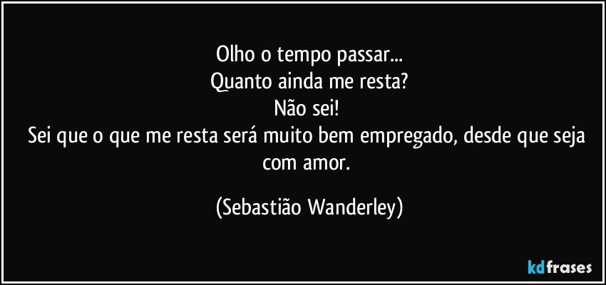 Olho o tempo passar...
Quanto ainda me resta?
Não sei! 
Sei que o que me resta será muito bem empregado, desde que seja com amor. (Sebastião Wanderley)