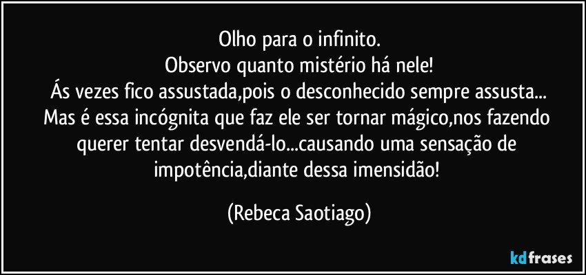 Olho para o infinito.
Observo quanto mistério há nele!
Ás vezes fico assustada,pois o desconhecido sempre assusta...
Mas é essa incógnita que faz ele ser tornar mágico,nos fazendo querer tentar desvendá-lo...causando uma sensação de impotência,diante dessa imensidão! (Rebeca Saotiago)