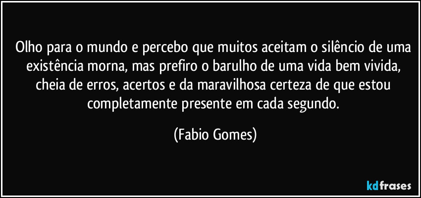 Olho para o mundo e percebo que muitos aceitam o silêncio de uma existência morna, mas prefiro o barulho de uma vida bem vivida, cheia de erros, acertos e da maravilhosa certeza de que estou completamente presente em cada segundo. (Fabio Gomes)
