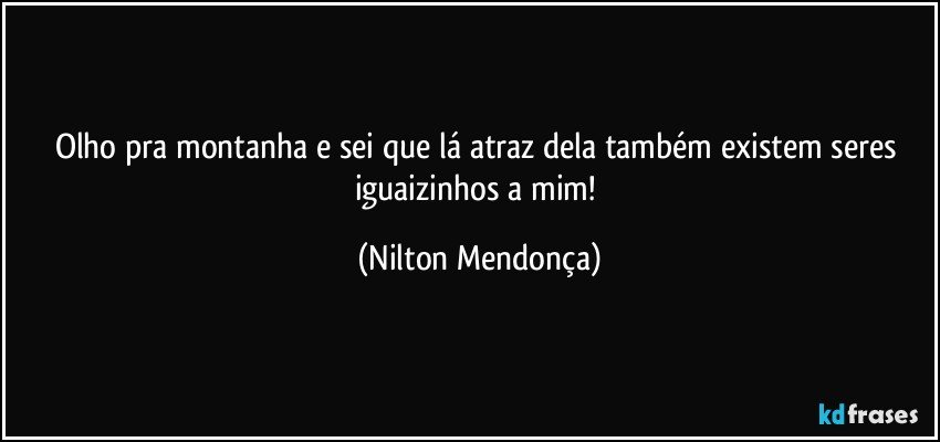 Olho pra montanha e sei que lá atraz dela também existem seres iguaizinhos a mim! (Nilton Mendonça)