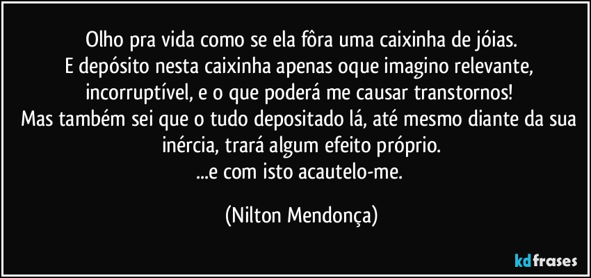 Olho pra vida como se ela fôra uma caixinha de jóias.
E depósito nesta caixinha apenas oque imagino relevante, incorruptível, e o que poderá me causar transtornos! 
Mas também sei que o tudo depositado lá, até mesmo diante da sua inércia, trará algum efeito próprio.
...e com isto acautelo-me. (Nilton Mendonça)