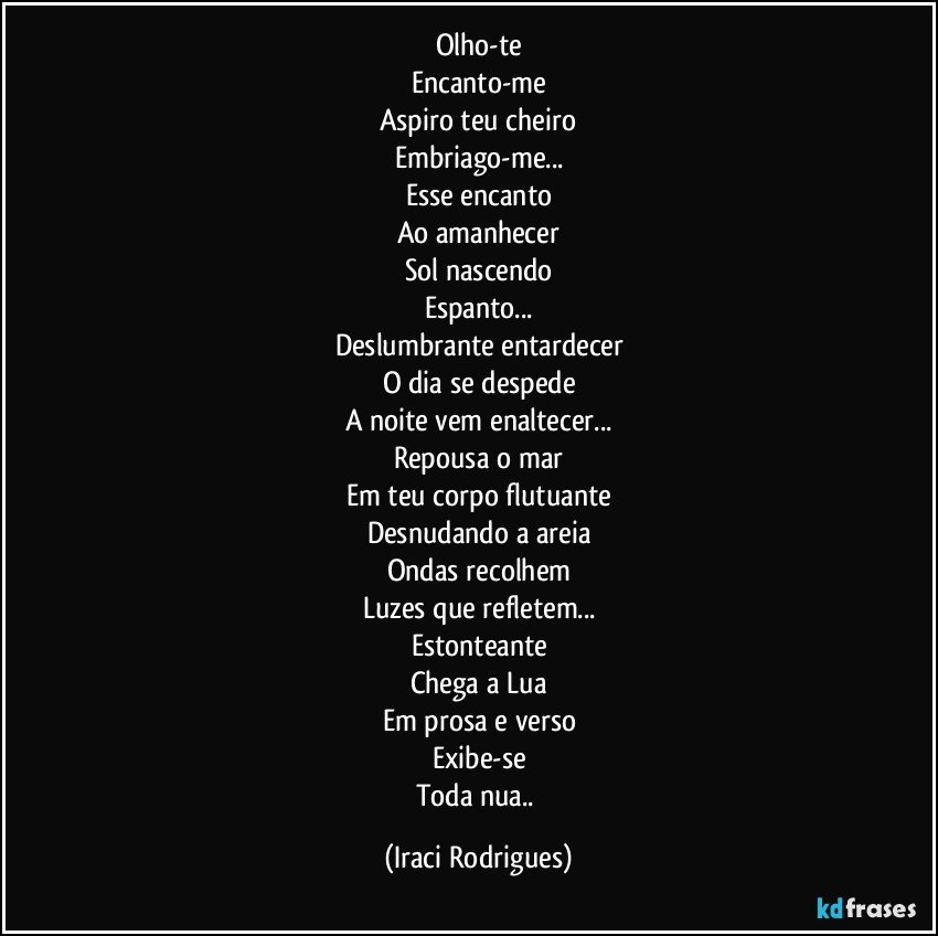 Olho-te
Encanto-me
Aspiro teu cheiro
Embriago-me...
Esse encanto
Ao amanhecer
Sol nascendo
Espanto...
Deslumbrante entardecer
O dia se despede
A noite vem enaltecer...
Repousa o mar
Em teu corpo flutuante
Desnudando a areia
Ondas recolhem
Luzes que refletem...
Estonteante
Chega a Lua
Em prosa e verso
Exibe-se
Toda nua.. (Iraci Rodrigues)