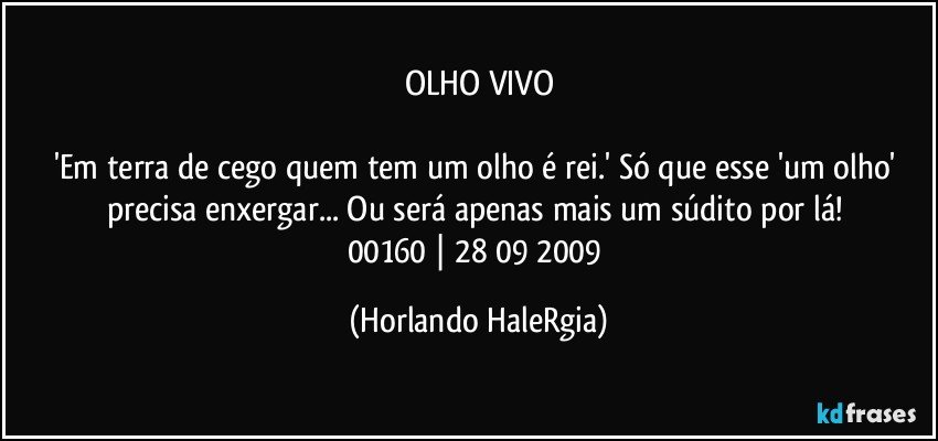 OLHO VIVO

'Em terra de cego quem tem um olho é rei.' Só que esse 'um olho' precisa enxergar... Ou será apenas mais um súdito por lá! 
00160 | 28/09/2009 (Horlando HaleRgia)