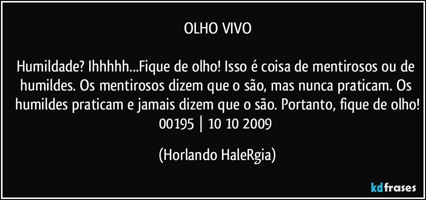 OLHO VIVO

Humildade? Ihhhhh...Fique de olho! Isso é coisa de mentirosos ou de humildes. Os mentirosos dizem que o são, mas nunca praticam. Os humildes praticam e jamais dizem que o são. Portanto, fique de olho!
00195 | 10/10/2009 (Horlando HaleRgia)