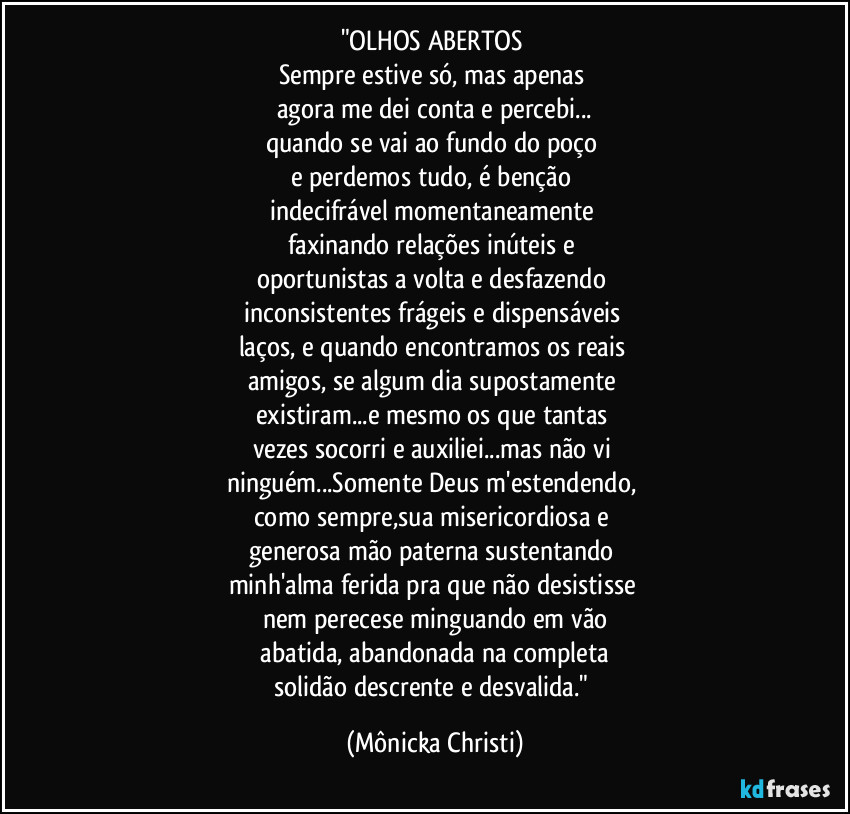 "OLHOS ABERTOS 
Sempre estive só, mas apenas 
agora me dei conta e percebi...
quando se vai ao fundo do poço 
e perdemos tudo, é benção 
indecifrável momentaneamente 
faxinando relações inúteis e 
oportunistas a volta e desfazendo 
inconsistentes frágeis e dispensáveis 
laços, e quando encontramos os reais 
amigos, se algum dia supostamente 
existiram...e mesmo os que tantas 
vezes socorri e auxiliei...mas não vi 
ninguém...Somente Deus m'estendendo, 
como sempre,sua misericordiosa e 
generosa mão paterna sustentando 
minh'alma ferida pra que não desistisse 
nem perecese minguando em vão
 abatida, abandonada na completa 
solidão descrente e desvalida." (Mônicka Christi)