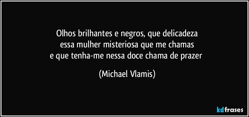 Olhos brilhantes e negros, que delicadeza
essa mulher misteriosa que me chamas
e que tenha-me nessa doce chama de prazer (Michael Vlamis)