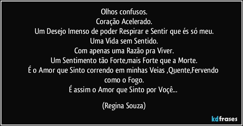 Olhos confusos.
Coração Acelerado.
Um Desejo Imenso de poder Respirar e Sentir que és só meu.
Uma Vida sem Sentido.
Com apenas uma Razão pra Viver.
Um Sentimento tão Forte,mais Forte que a Morte.
É o Amor que Sinto correndo em minhas Veias ,Quente,Fervendo como o Fogo.
É assim o Amor que Sinto por Voçê... (Regina Souza)