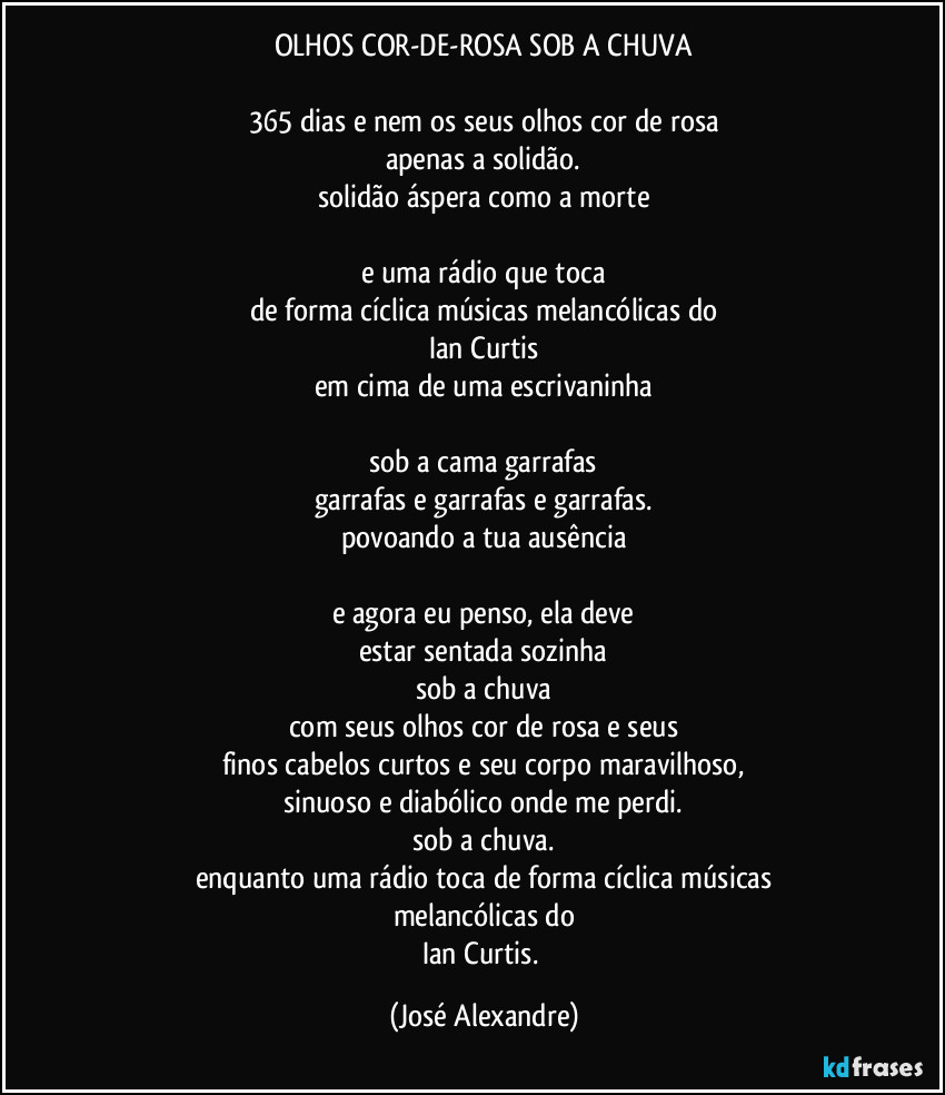OLHOS COR-DE-ROSA SOB A CHUVA

365 dias e nem os seus olhos cor de rosa
apenas a solidão.
solidão áspera como a morte

e uma rádio que toca
de forma cíclica músicas melancólicas do
Ian Curtis
em cima de uma escrivaninha

sob a cama garrafas
garrafas e garrafas e garrafas.
povoando a tua ausência

e agora eu penso, ela deve
estar sentada sozinha
sob a chuva
com seus olhos cor de rosa e seus
finos cabelos curtos e seu corpo maravilhoso,
sinuoso e diabólico onde me perdi.
sob a chuva.
enquanto uma rádio toca de forma cíclica músicas
melancólicas do
Ian Curtis. (José Alexandre)