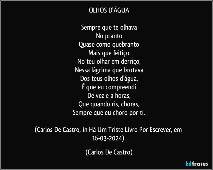 OLHOS D'ÁGUA

Sempre que te olhava
No pranto
Quase como quebranto
Mais que feitiço
No teu olhar em derriço,
Nessa lágrima que brotava
Dos teus olhos d'água,
É que eu compreendi
De vez e a horas,
Que quando ris, choras,
Sempre que eu choro por ti.

(Carlos De Castro, in Há Um Triste Livro Por Escrever, em 16-03-2024) (Carlos De Castro)