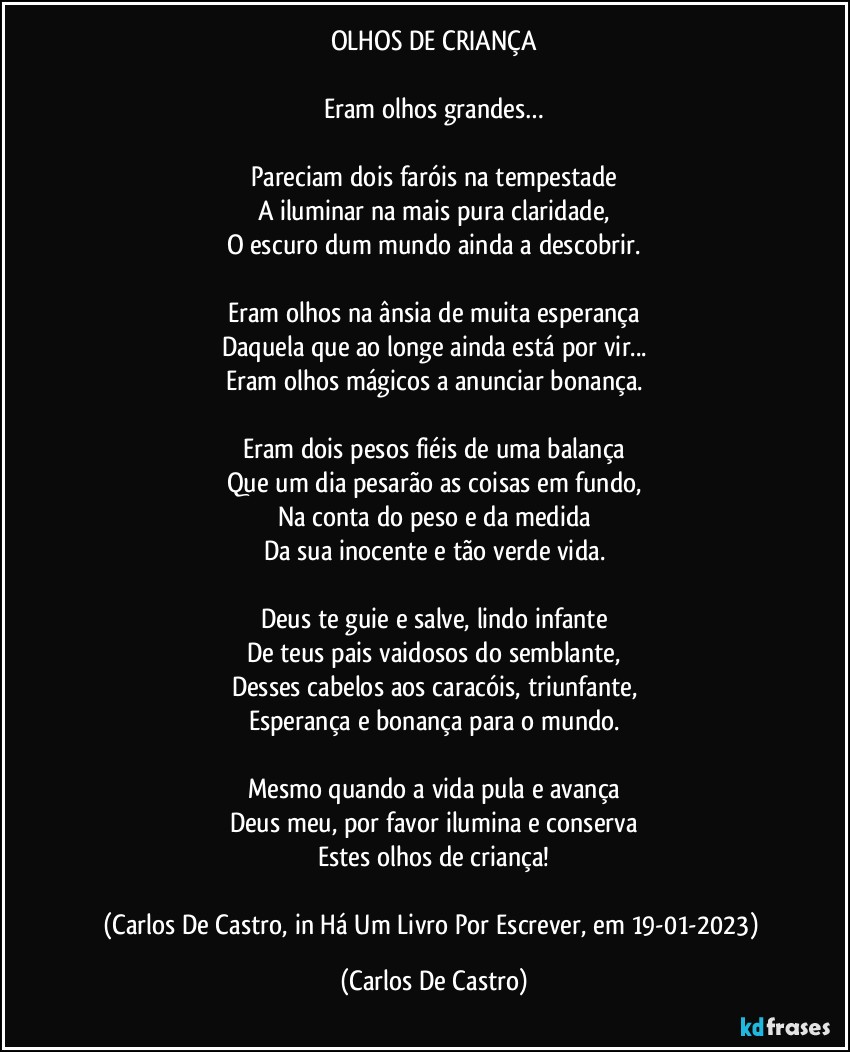 OLHOS DE CRIANÇA

Eram olhos grandes…

Pareciam dois faróis na tempestade
A iluminar na mais pura claridade,
O escuro dum mundo ainda a descobrir.

Eram olhos na ânsia de muita esperança
Daquela que ao longe ainda está por vir...
Eram olhos mágicos a anunciar bonança.

Eram dois pesos fiéis de uma balança
Que um dia pesarão as coisas em fundo,
Na conta do peso e da medida
Da sua inocente e tão verde vida.

Deus te guie e salve, lindo infante
De teus pais vaidosos do semblante,
Desses cabelos aos caracóis, triunfante,
Esperança e bonança para o mundo.

Mesmo quando a vida pula e avança
Deus meu, por favor ilumina e conserva
Estes olhos de criança!

(Carlos De Castro, in Há Um Livro Por Escrever, em 19-01-2023) (Carlos De Castro)