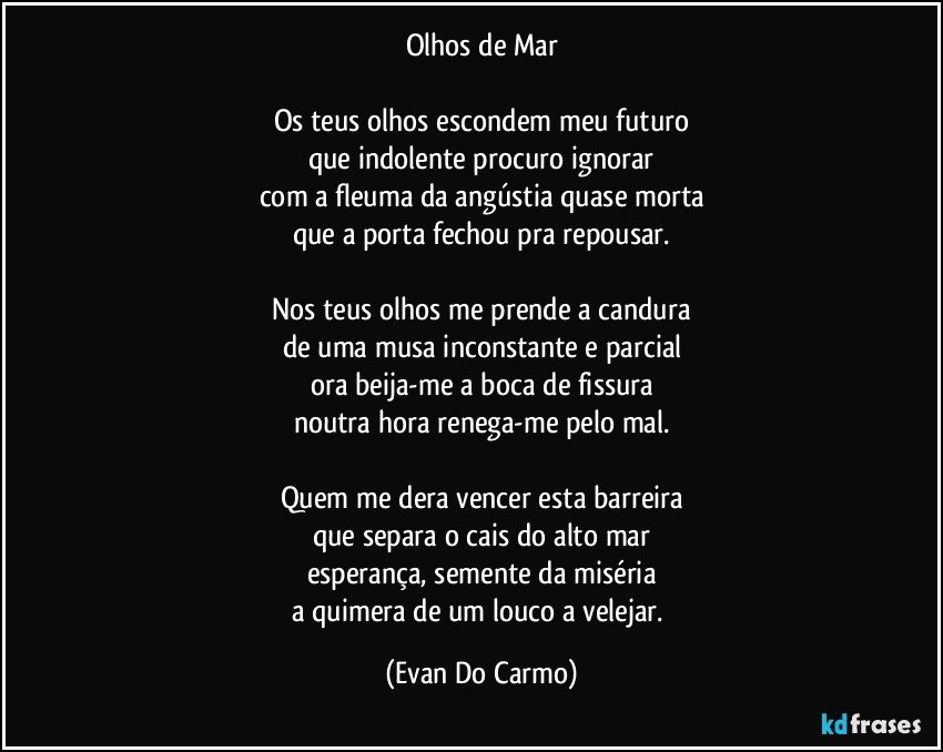 Olhos de Mar

Os teus olhos escondem meu futuro
que indolente procuro ignorar
com a fleuma da angústia quase morta
que a porta fechou pra repousar.

Nos teus olhos me prende a candura
de uma musa inconstante e parcial
ora beija-me a boca de fissura
noutra hora renega-me pelo mal.

Quem me dera vencer esta barreira
que separa o cais do alto mar
esperança, semente da miséria
a quimera de um louco a velejar. (Evan Do Carmo)