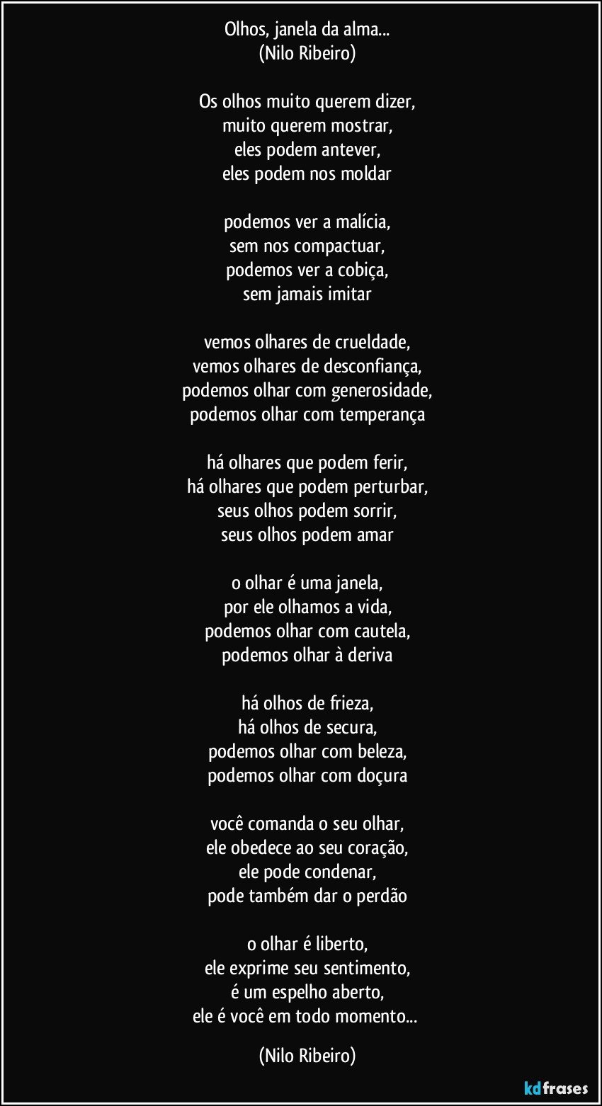 Olhos, janela da alma...
(Nilo Ribeiro)

Os olhos muito querem dizer,
muito querem mostrar,
eles podem antever,
eles podem nos moldar

podemos ver a malícia,
sem nos compactuar,
podemos ver a cobiça,
sem jamais imitar

vemos olhares de crueldade,
vemos olhares de desconfiança,
podemos olhar com generosidade,
podemos olhar com temperança

há olhares que podem ferir,
há olhares que podem perturbar,
seus olhos podem sorrir,
seus olhos podem amar

o olhar é uma janela,
por ele olhamos a vida,
podemos olhar com cautela,
podemos olhar à deriva

há olhos de frieza,
há olhos de secura,
podemos olhar com beleza,
podemos olhar com doçura

você comanda o seu olhar,
ele obedece ao seu coração,
ele pode condenar,
pode também dar o perdão

o olhar é liberto,
ele exprime seu sentimento,
é um espelho aberto,
ele é você em todo momento... (Nilo Ribeiro)