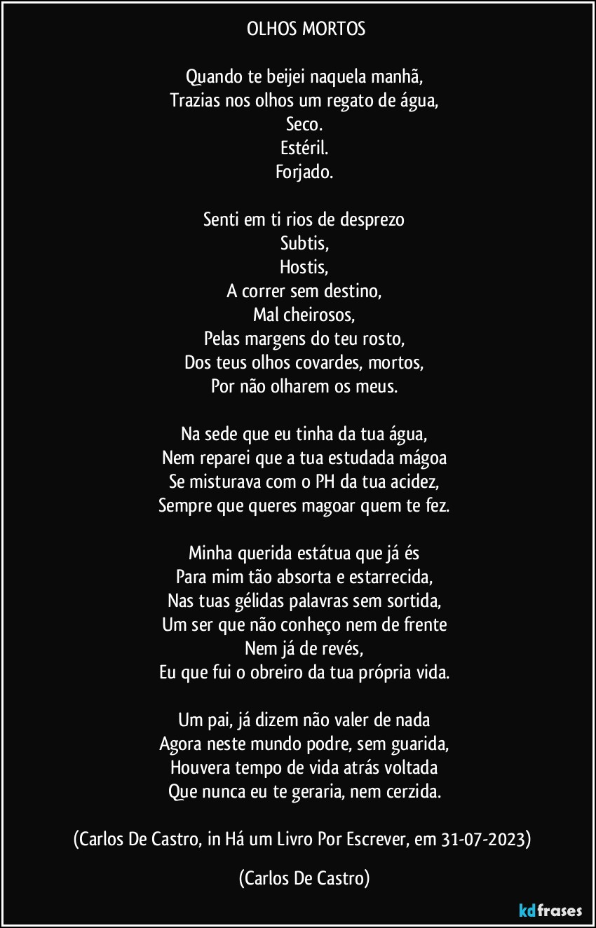 ⁠OLHOS MORTOS

Quando te beijei naquela manhã,
Trazias nos olhos um regato de água,
Seco.
Estéril.
Forjado.

Senti em ti rios de desprezo
Subtis,
Hostis,
A correr sem destino,
Mal cheirosos,
Pelas margens do teu rosto,
Dos teus olhos covardes, mortos,
Por não olharem os meus.

Na sede que eu tinha da tua água,
Nem reparei que a tua estudada mágoa
Se misturava com o PH da tua acidez,
Sempre que queres magoar quem te fez.

Minha querida estátua que já és
Para mim tão absorta e estarrecida,
Nas tuas gélidas palavras sem sortida,
Um ser que não conheço nem de frente
Nem já de revés,
Eu que fui o obreiro da tua própria vida.

Um pai, já dizem não valer de nada
Agora neste mundo podre, sem guarida,
Houvera tempo de vida atrás voltada
Que nunca eu te geraria, nem cerzida.

(Carlos De Castro, in Há um Livro Por Escrever, em 31-07-2023) (Carlos De Castro)